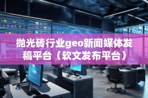 抛光砖行业geo新闻媒体发稿平台（软文发布平台）