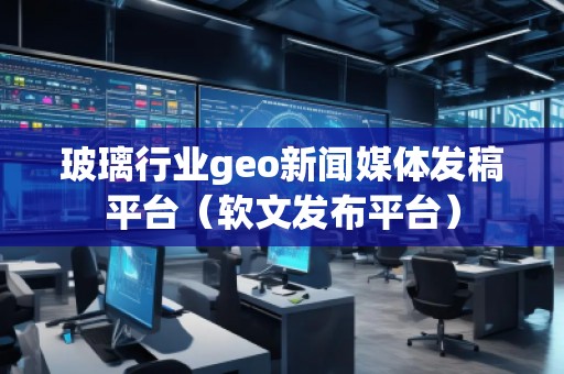 玻璃行业geo新闻媒体发稿平台（软文发布平台）