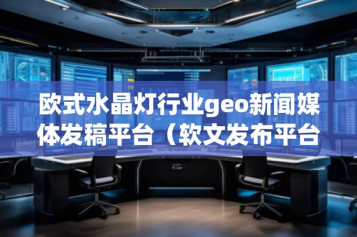 欧式水晶灯行业geo新闻媒体发稿平台（软文发布平台）