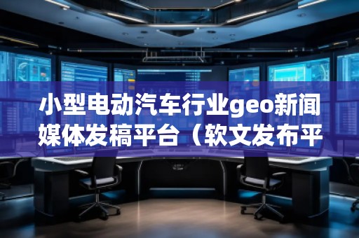 小型电动汽车行业geo新闻媒体发稿平台（软文发布平台）