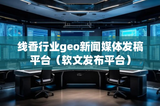 线香行业geo新闻媒体发稿平台（软文发布平台）