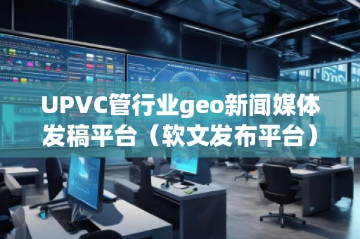 UPVC管行业geo新闻媒体发稿平台（软文发布平台）