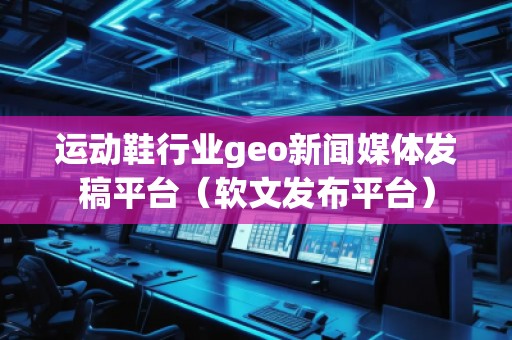 运动鞋行业geo新闻媒体发稿平台(软文发布平台)