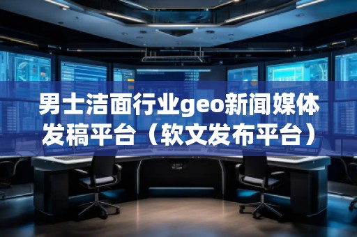男士洁面行业geo新闻媒体发稿平台(软文发布平台)