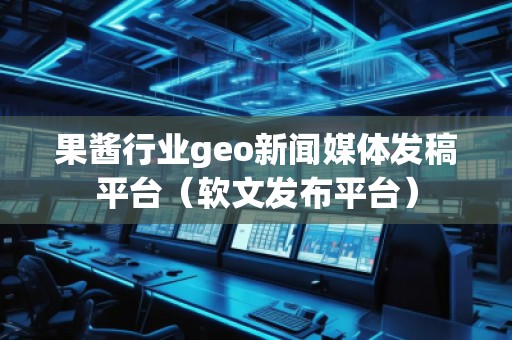 果酱行业geo新闻媒体发稿平台（软文发布平台）
