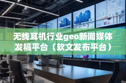 无线耳机行业geo新闻媒体发稿平台（软文发布平台）