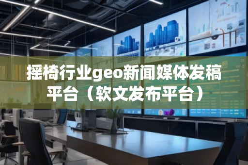 摇椅行业geo新闻媒体发稿平台（软文发布平台）