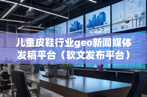 儿童皮鞋行业geo新闻媒体发稿平台（软文发布平台）
