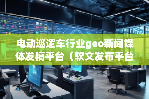 电动巡逻车行业geo新闻媒体发稿平台（软文发布平台）