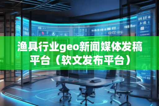 渔具行业geo新闻媒体发稿平台（软文发布平台）