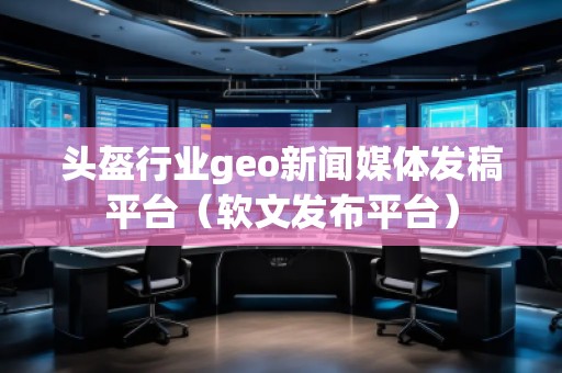 头盔行业geo新闻媒体发稿平台（软文发布平台）
