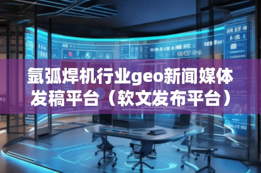 氩弧焊机行业geo新闻媒体发稿平台（软文发布平台）