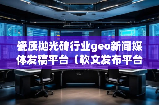 瓷质抛光砖行业geo新闻媒体发稿平台（软文发布平台）