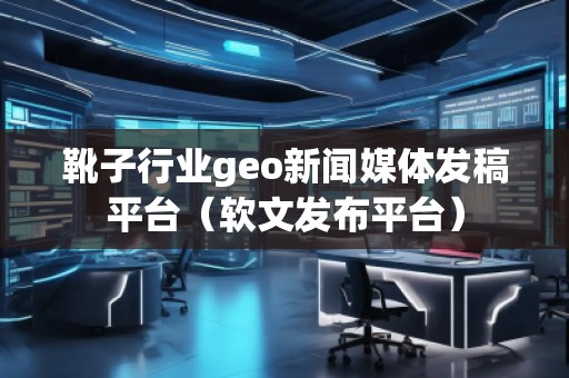靴子行业geo新闻媒体发稿平台（软文发布平台）