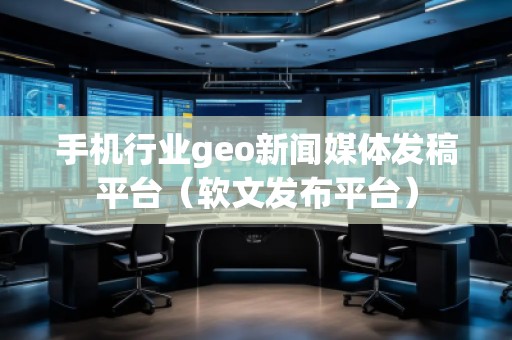 手机行业geo新闻媒体发稿平台（软文发布平台）