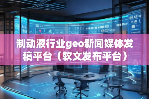 制动液行业geo新闻媒体发稿平台（软文发布平台）