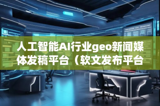 人工智能AI行业geo新闻媒体发稿平台（软文发布平台）