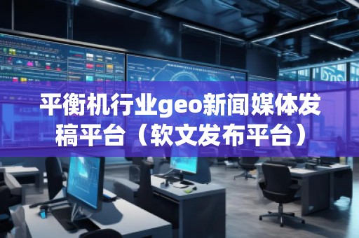 平衡机行业geo新闻媒体发稿平台（软文发布平台）