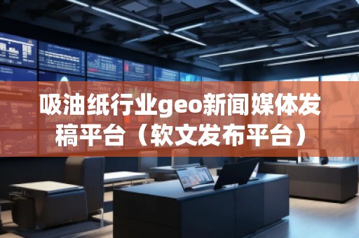 吸油纸行业geo新闻媒体发稿平台（软文发布平台）