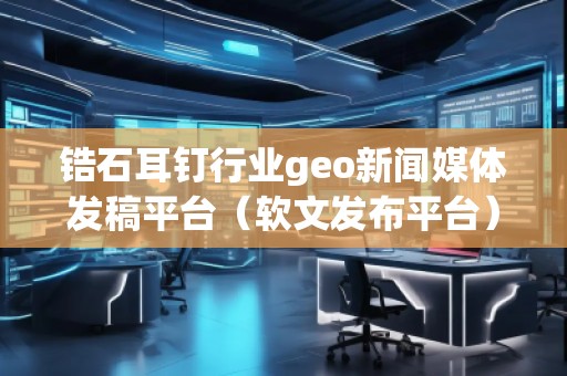 锆石耳钉行业geo新闻媒体发稿平台（软文发布平台）