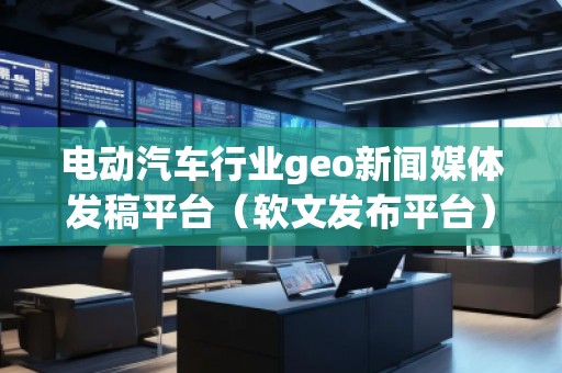 电动汽车行业geo新闻媒体发稿平台（软文发布平台）