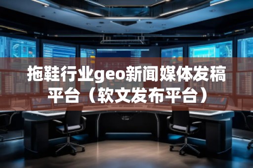 拖鞋行业geo新闻媒体发稿平台（软文发布平台）