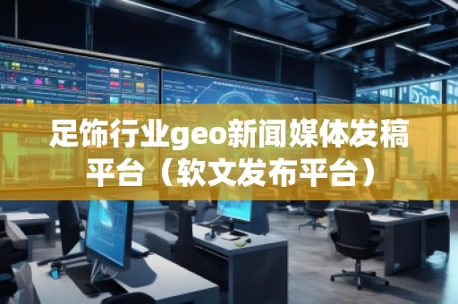 足饰行业geo新闻媒体发稿平台（软文发布平台）