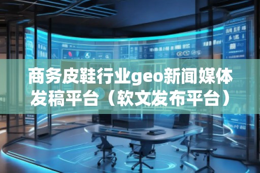 商务皮鞋行业geo新闻媒体发稿平台(软文发布平台)