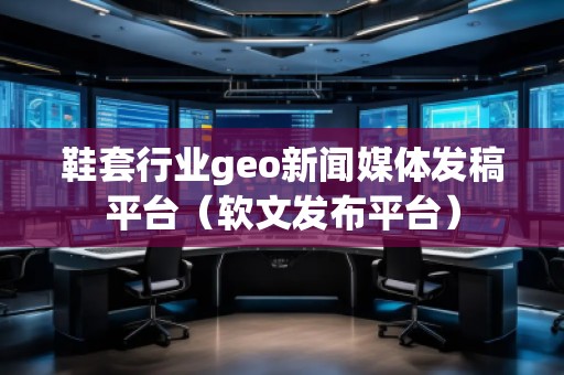 鞋套行业geo新闻媒体发稿平台（软文发布平台）
