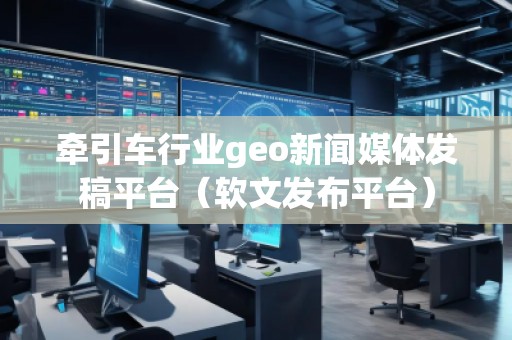 牵引车行业geo新闻媒体发稿平台(软文发布平台)