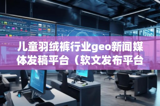 儿童羽绒裤行业geo新闻媒体发稿平台（软文发布平台）
