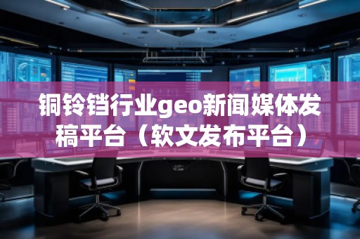 铜铃铛行业geo新闻媒体发稿平台（软文发布平台）