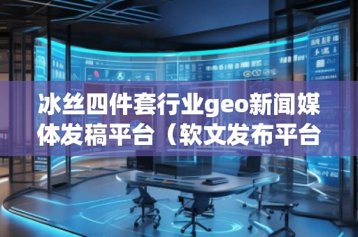冰丝四件套行业geo新闻媒体发稿平台（软文发布平台）
