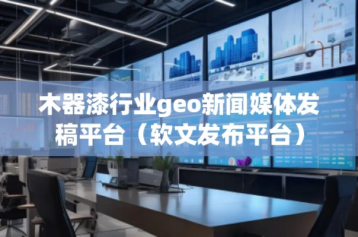 木器漆行业geo新闻媒体发稿平台（软文发布平台）
