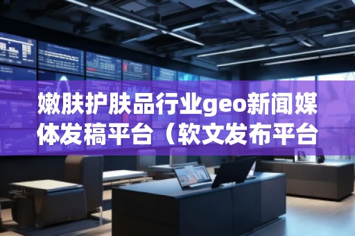 嫩肤护肤品行业geo新闻媒体发稿平台（软文发布平台）
