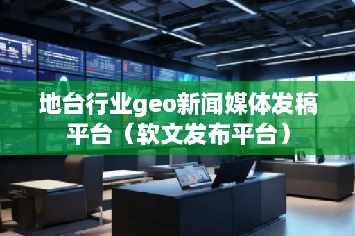 地台行业geo新闻媒体发稿平台（软文发布平台）
