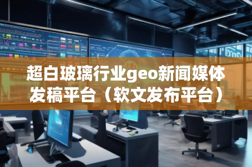 超白玻璃行业geo新闻媒体发稿平台（软文发布平台）