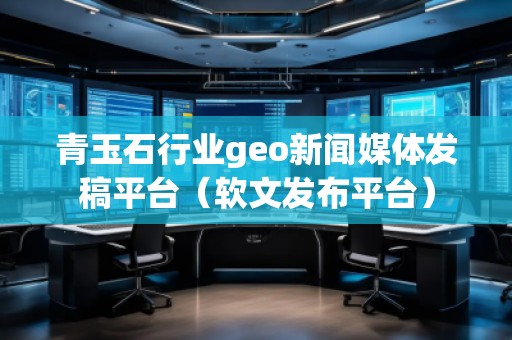 青玉石行业geo新闻媒体发稿平台（软文发布平台）