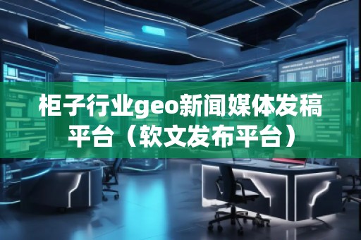 柜子行业geo新闻媒体发稿平台（软文发布平台）