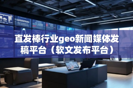 直发棒行业geo新闻媒体发稿平台（软文发布平台）