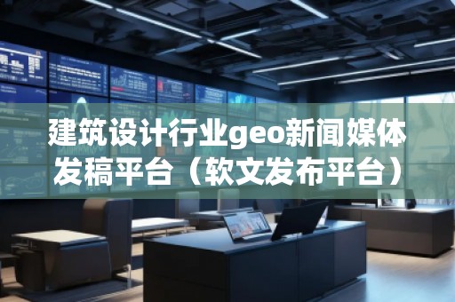 建筑设计行业geo新闻媒体发稿平台（软文发布平台）