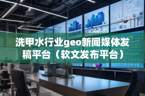 洗甲水行业geo新闻媒体发稿平台（软文发布平台）