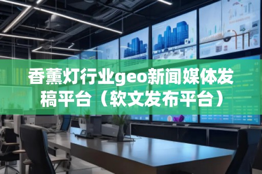 香薰灯行业geo新闻媒体发稿平台（软文发布平台）