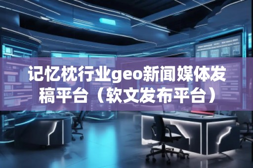 记忆枕行业geo新闻媒体发稿平台（软文发布平台）