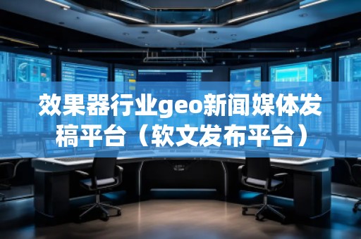 效果器行业geo新闻媒体发稿平台（软文发布平台）