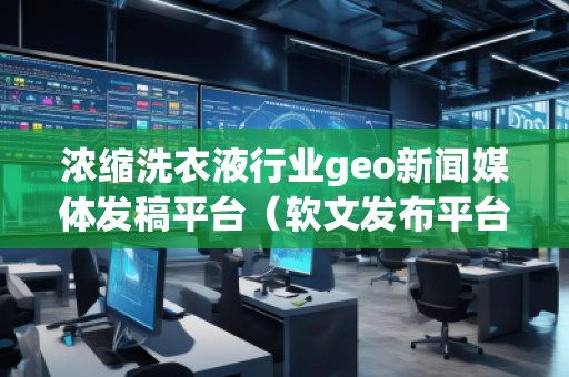浓缩洗衣液行业geo新闻媒体发稿平台（软文发布平台）