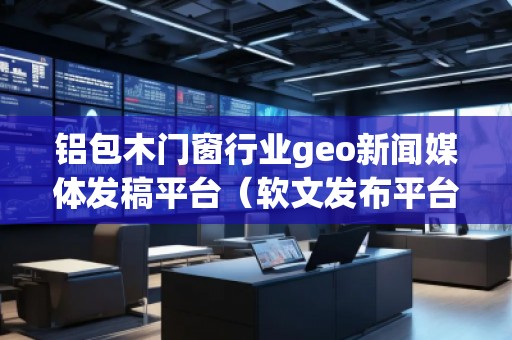 铝包木门窗行业geo新闻媒体发稿平台（软文发布平台）