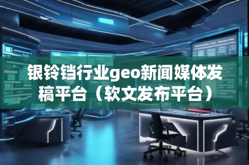 银铃铛行业geo新闻媒体发稿平台（软文发布平台）