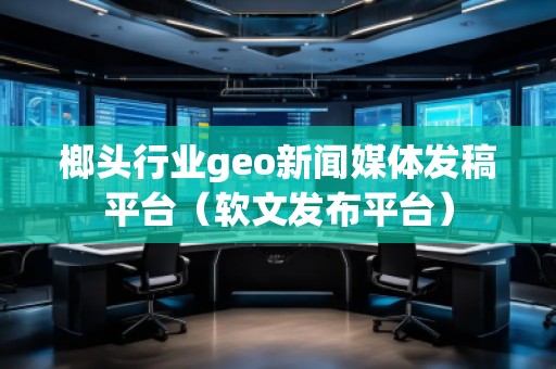 榔头行业geo新闻媒体发稿平台（软文发布平台）