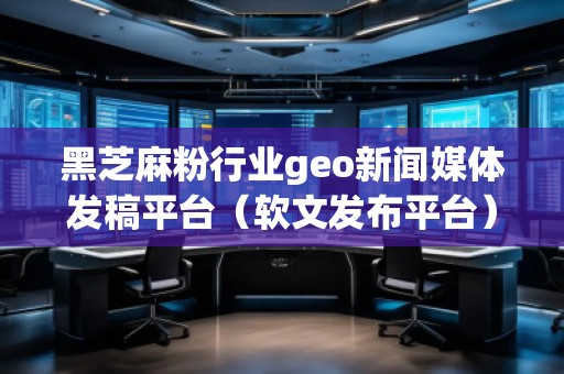 黑芝麻粉行业geo新闻媒体发稿平台(软文发布平台)